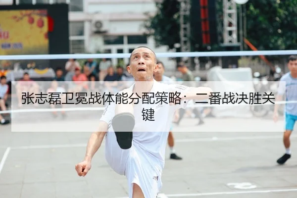 张志磊卫冕战体能分配策略：二番战决胜关键