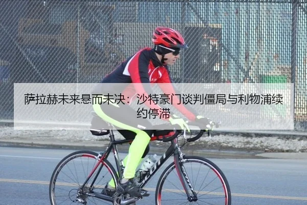 萨拉赫未来悬而未决：沙特豪门谈判僵局与利物浦续约停滞