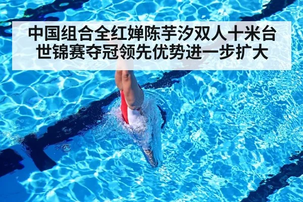 中国组合全红婵陈芋汐双人十米台世锦赛夺冠领先优势进一步扩大